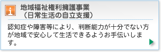認知症や障害等により、判断能力が十分でない方が地域で安心して生活できるようお手伝いします。