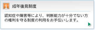 認知症や障害等により、判断能力が十分でない方の権利を守る制度の利用をお手伝いします。